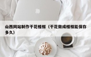 温县山西网站制作干花相框（干花做成相框能保存多久）